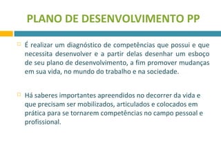 PLANO DE DESENVOLVIMENTO PP 
 É realizar um diagnóstico de competências que possui e que 
necessita desenvolver e a partir delas desenhar um esboço 
de seu plano de desenvolvimento, a fim promover mudanças 
em sua vida, no mundo do trabalho e na sociedade. 
 Há saberes importantes apreendidos no decorrer da vida e 
que precisam ser mobilizados, articulados e colocados em 
prática para se tornarem competências no campo pessoal e 
profissional. 
 