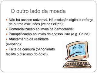 O outro lado da moeda
 Não há acesso universal. Há exclusão digital e reforço
  de outras exclusões (velhas elites);
 Comercialização ao invés de democracia;
 Panoptificação ao invés de acesso livre (e.g. China);
 Afastamento da realidade
(e-voting);
 Falta de censura (“Anonimato
facilita o discurso do ódio”).
 