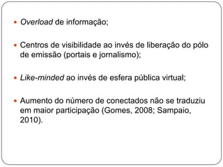  Overload de informação;


 Centros de visibilidade ao invés de liberação do pólo
 de emissão (portais e jornalismo);

 Like-minded ao invés de esfera pública virtual;


 Aumento do número de conectados não se traduziu
 em maior participação (Gomes, 2008; Sampaio,
 2010).
 