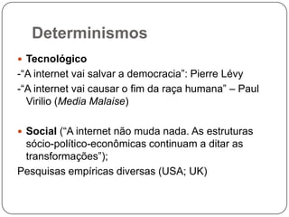 Determinismos
 Tecnológico
-“A internet vai salvar a democracia”: Pierre Lévy
-“A internet vai causar o fim da raça humana” – Paul
  Virilio (Media Malaise)

 Social (“A internet não muda nada. As estruturas
 sócio-político-econômicas continuam a ditar as
 transformações”);
Pesquisas empíricas diversas (USA; UK)
 