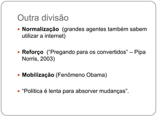 Outra divisão
 Normalização (grandes agentes também sabem
 utilizar a internet)

 Reforço (“Pregando para os convertidos” – Pipa
 Norris, 2003)

 Mobilização (Fenômeno Obama)


 “Política é lenta para absorver mudanças”.
 