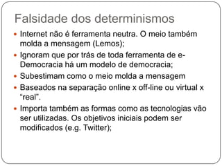Falsidade dos determinismos
 Internet não é ferramenta neutra. O meio também
    molda a mensagem (Lemos);
   Ignoram que por trás de toda ferramenta de e-
    Democracia há um modelo de democracia;
   Subestimam como o meio molda a mensagem
   Baseados na separação online x off-line ou virtual x
    “real”.
   Importa também as formas como as tecnologias vão
    ser utilizadas. Os objetivos iniciais podem ser
    modificados (e.g. Twitter);
 