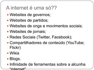 A internet é uma só??
 Websites de governos;
 Websites de partidos;
 Websites de ongs e movimentos sociais;
 Websites de jornais;
 Redes Sociais (Twitter, Facebook);
 Compartilhadores de conteúdo (YouTube;
  Flickr)
 Wikis
 Blogs.
 Infinidade de ferramentas sobre a alcunha
 