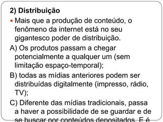2) Distribuição
 Mais que a produção de conteúdo, o
  fenômeno da internet está no seu
  gigantesco poder de distribuição.
A) Os produtos passam a chegar
  potencialmente a qualquer um (sem
  limitação espaço-temporal);
B) todas as mídias anteriores podem ser
  distribuídas digitalmente (impresso, rádio,
  TV);
C) Diferente das mídias tradicionais, passa
  a haver a possibilidade de se guardar e de
 