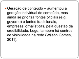  Geração de conteúdo – aumentou a
 geração individual de conteúdo, mas
 ainda se prioriza fontes oficiais (e.g.
 governo) e fontes tradicionais,
 empresas jornalísticas, pela questão da
 credibilidade. Logo, também há centros
 de visibilidade na rede (Wilson Gomes,
 2011).
 
