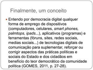 Finalmente, um conceito
 Entendo por democracia digital qualquer
 forma de emprego de dispositivos
 (computadores, celulares, smart phones,
 palmtops, ipads...), aplicativos (programas) e
 ferramentas (fóruns, sites, redes sociais,
 medias sociais...) de tecnologias digitais de
 comunicação para suplementar, reforçar ou
 corrigir aspectos das práticas políticas e
 sociais do Estado e dos cidadãos em
 benefício do teor democrático da comunidade
 política (GOMES, 2011, p. 27-28).
 