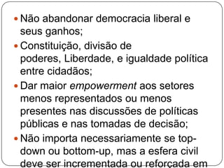  Não abandonar democracia liberal e
  seus ganhos;
 Constituição, divisão de
  poderes, Liberdade, e igualdade política
  entre cidadãos;
 Dar maior empowerment aos setores
  menos representados ou menos
  presentes nas discussões de políticas
  públicas e nas tomadas de decisão;
 Não importa necessariamente se top-
  down ou bottom-up, mas a esfera civil
  deve ser incrementada ou reforçada em
 