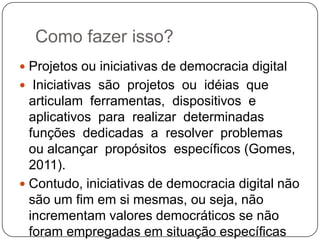 Como fazer isso?
 Projetos ou iniciativas de democracia digital
 Iniciativas são projetos ou idéias que
  articulam ferramentas, dispositivos e
  aplicativos para realizar determinadas
  funções dedicadas a resolver problemas
  ou alcançar propósitos específicos (Gomes,
  2011).
 Contudo, iniciativas de democracia digital não
  são um fim em si mesmas, ou seja, não
  incrementam valores democráticos se não
  foram empregadas em situação específicas
 