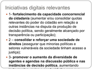 Iniciativas digitais relevantes
 1- fortalecimento da capacidade concorrencial
  da cidadania (aumentar e/ou consolidar quotas
  relevantes do poder do cidadão em relação a
  outras instâncias na disputa da produção de
  decisão política, sendo geralmente alcançado por
  transparência ou participação);
 2 – consolidar e reforçar uma sociedade de
  direitos (assegurar que minorias políticas e
  setores vulneráveis da sociedade tinham acesso a
  justiça);
 3- promover o aumento da diversidade de
  agentes e agendas na discussão pública e nas
  instâncias de decisão política, aumentando
 