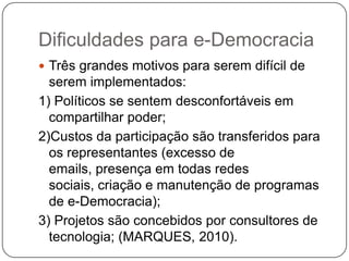 Dificuldades para e-Democracia
 Três grandes motivos para serem difícil de
  serem implementados:
1) Políticos se sentem desconfortáveis em
  compartilhar poder;
2)Custos da participação são transferidos para
  os representantes (excesso de
  emails, presença em todas redes
  sociais, criação e manutenção de programas
  de e-Democracia);
3) Projetos são concebidos por consultores de
  tecnologia; (MARQUES, 2010).
 
