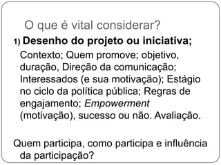 O que é vital considerar?
1) Desenho   do projeto ou iniciativa;
 Contexto; Quem promove; objetivo,
 duração, Direção da comunicação;
 Interessados (e sua motivação); Estágio
 no ciclo da política pública; Regras de
 engajamento; Empowerment
 (motivação), sucesso ou não. Avaliação.

Quem participa, como participa e influência
 da participação?
 