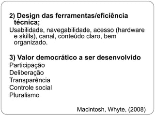 2) Design das ferramentas/eficiência
 técnica;
Usabilidade, navegabilidade, acesso (hardware
 e skills), canal, conteúdo claro, bem
 organizado.

3) Valor democrático a ser desenvolvido
Participação
Deliberação
Transparência
Controle social
Pluralismo

                      Macintosh, Whyte, (2008)
 