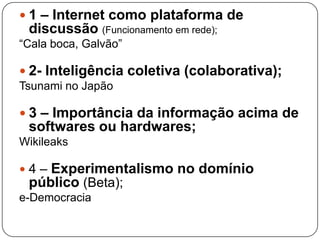  1 – Internet como plataforma de
 discussão (Funcionamento em rede);
“Cala boca, Galvão”

 2- Inteligência coletiva (colaborativa);
Tsunami no Japão

 3 – Importância da informação acima de
 softwares ou hardwares;
Wikileaks

4– Experimentalismo no domínio
 público (Beta);
e-Democracia
 