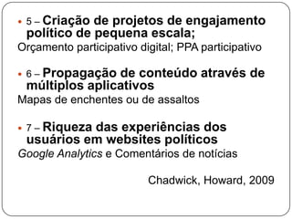 Criação de projetos de engajamento
 5–
 político de pequena escala;
Orçamento participativo digital; PPA participativo

   Propagação de conteúdo através de
 6–
 múltiplos aplicativos
Mapas de enchentes ou de assaltos

   Riqueza das experiências dos
 7–
 usuários em websites políticos
Google Analytics e Comentários de notícias

                          Chadwick, Howard, 2009
 