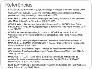 Referências
   CHADWICK, A.; HOWARD, P. (Orgs.) Routledge Handbook of Internet Politics. 2009.
   COLEMAN, S.; BLUMLER, J.G. The Internet and Democratic Citizenship: theory,
    practice and policy. Cambridge University Press. 2009.
   DAHLBERG, Lincoln. Re-constructing digital democracy: An outline of four „positions‟.
    New Media & Society, V. 13, N. 6, p. 855–872, 2011.
   GOMES, Wilson. Democracia digital: Que democracia?. In: MIGUEL, Luís Felipe;
    BIROLI, Flávia. (Org.). Mídia, representação e democracia. São Paulo: Hucitec, 2010,
    v. , p. 241-259.
   GOMES, W. Internet e participação política. In: GOMES, W.; MAIA, R. C. M.
    Comunicação e Democracia: problemas e perspectivas. São Paulo: Paulus, 2008,
    p.293-326.
   GOMES, W. S. Participação política online: Questões e hipóteses de trabalho. In:
    MAIA, R. C. M.; GOMES, W.; MARQUES, F. P. J. A. (Orgs.). Internet e Participação
    Política no Brasil, Sulina, 2011.
   MACINTOSH, Ann; WHYTE, Angus. Towards an evaluation framework for
    eParticipation. Transforming Government: People, Process and Policy, Vol. 2 No. 1,
    2008, pp. 16-30.
   MARQUES, F. P. J. A. . "Muro baixo, o povo pula": iniciativas institucionais de
    participação digital e seus desafios fundamentais. Opinião Pública (UNICAMP.
    Impresso), v. 16, p. 117-142, 2010.
   NORRIS, P. Preaching To the Converted? Pluralism, Participation and Party Websites.
    Party Politics 9(1), p. 21-45, 2003.
 