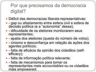 Por que precisamos da democracia
     digital?
 Déficit das democracias liberais-representativas:
 - gap ou afastamento entre esfera civil e esfera de
    decisão política (e a “autonomia” dessa);
   - dificuldade de os eleitores monitorarem seus
    representantes;
   - apatia dos eleitores (queda do número de votos);
   - cinismo e desconfiança em relação às ações dos
    agentes políticos;
   - falta de eficácia da opinião dos cidadãos (self-
    efficacy);
   - falta de informação política relevante;
   - falta de mecanismos para tornar os
    representantes mais accountables ou os cidadãos
    mais empowered.
 