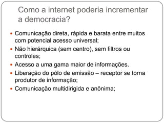 Como a internet poderia incrementar
     a democracia?
 Comunicação direta, rápida e barata entre muitos
    com potencial acesso universal;
   Não hierárquica (sem centro), sem filtros ou
    controles;
   Acesso a uma gama maior de informações.
   Liberação do pólo de emissão – receptor se torna
    produtor de informação;
   Comunicação multidirigida e anônima;
 