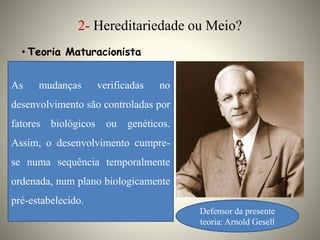 2- Hereditariedade ou Meio?
• Teoria Maturacionista
Defensor da presente
teoria: Arnold Gesell
As mudanças verificadas no
desenvolvimento são controladas por
fatores biológicos ou genéticos.
Assim, o desenvolvimento cumpre-
se numa sequência temporalmente
ordenada, num plano biologicamente
pré-estabelecido.
 