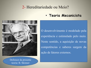 2- Hereditariedade ou Meio?
• Teoria Mecanicista
O desenvolvimento é modelado pela
experiência e estimulado pelo meio.
Neste sentido, a aquisição de novas
competências e saberes surgem da
ação de fatores externos.
Defensor da presente
teoria: B. Skinner
 