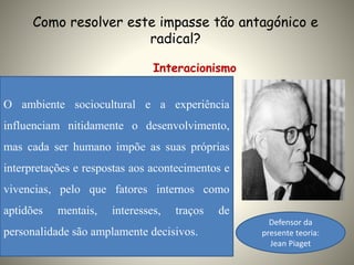 Como resolver este impasse tão antagónico e
radical?
Interacionismo
O ambiente sociocultural e a experiência
influenciam nitidamente o desenvolvimento,
mas cada ser humano impõe as suas próprias
interpretações e respostas aos acontecimentos e
vivencias, pelo que fatores internos como
aptidões mentais, interesses, traços de
personalidade são amplamente decisivos.
Defensor da
presente teoria:
Jean Piaget
 