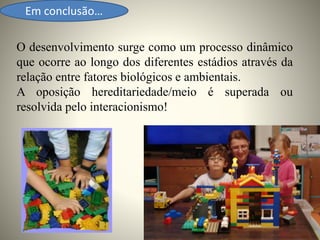 Em conclusão…
O desenvolvimento surge como um processo dinâmico
que ocorre ao longo dos diferentes estádios através da
relação entre fatores biológicos e ambientais.
A oposição hereditariedade/meio é superada ou
resolvida pelo interacionismo!
 