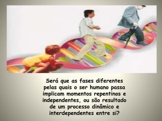 Será que as fases diferentes
pelas quais o ser humano passa
implicam momentos repentinos e
independentes, ou são resultado
de um processo dinâmico e
interdependentes entre si?
 