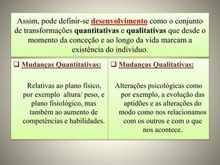 Assim, pode definir-se desenvolvimento como o conjunto
de transformações quantitativas e qualitativas que desde o
momento da conceção e ao longo da vida marcam a
existência do individuo.
 Mudanças Quantitativas:
Relativas ao plano físico,
por exemplo altura/ peso, e
plano fisiológico, mas
também ao aumento de
competências e habilidades.
 Mudanças Qualitativas:
Alterações psicológicas como
por exemplo, a evolução das
aptidões e as alterações do
modo como nos relacionamos
com os outros e com o que
nos acontece.
 
