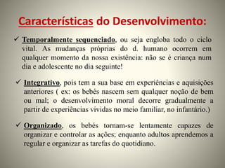 Características do Desenvolvimento:
 Temporalmente sequenciado, ou seja engloba todo o ciclo
vital. As mudanças próprias do d. humano ocorrem em
qualquer momento da nossa existência: não se é criança num
dia e adolescente no dia seguinte!
 Integrativo, pois tem a sua base em experiências e aquisições
anteriores ( ex: os bebés nascem sem qualquer noção de bem
ou mal; o desenvolvimento moral decorre gradualmente a
partir de experiências vividas no meio familiar, no infantário.)
 Organizado, os bebés tornam-se lentamente capazes de
organizar e controlar as ações; enquanto adultos aprendemos a
regular e organizar as tarefas do quotidiano.
 