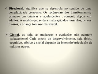  Direcional, significa que se desenrola no sentido de uma
complexidade crescente. Os recém-nascidos transformam-se
primeiro em crianças e adolescentes , somente depois em
adultos. À medida que se dá a maturação dos músculos, nervos
e ossos, a criança torna-se mais hábil.
 Global, ou seja, as mudanças e evoluções não ocorrem
isoladamente! Cada aspeto do desenvolvimento, seja físico,
cognitivo, afetivo e social depende da interação/articulação de
todos os outros.
 