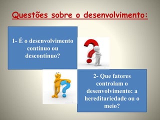 Questões sobre o desenvolvimento:
1- É o desenvolvimento
contínuo ou
descontínuo?
2- Que fatores
controlam o
desenvolvimento: a
hereditariedade ou o
meio?
 