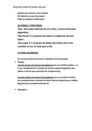 RESUMO DIREITO PENAL KELLER
Aquela que autoriza uma conduta
EX: Aborto no caso de estupro
Pode se também Justificantes
LEI PENAL E TIPO PENAL
Tipo : Descrição abstrata de um crime, é uma construção
dogmática.
Tipo Penal: É o conjunto de todas as exigências do fato
típico .
Tipo Legal: É o conjunto de dados descritivos do crime
contidos na Lei. (é tudo que se lê)
LEI PENAL EM BRANCO
As normas penais em branco se dividem em dois grupos:
Própria
normas penais em branco homogêneas (ou em sentido amplo) – se
o seu complemento é oriundo da mesma espécie legislativa que
editou a norma que necessita do complemento.
normas penais em branco heterogêneas (ou em sentido estrito) –
seu complemento é oriundo de fonte diversa daquela que a editou.
Regulamento complementando lei.
Imprópria :
 