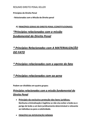RESUMO DIREITO PENAL KELLER
Princípios do Direito Penal
- Relacionados com a Missão do Direito penal
A) PRINCÍPIOS GERAIS DO DIREITO PENAL (CONSTITUCIONAIS):
*Princípios relacionados com a missão
fundamental do Direito Penal
* Princípios Relacionados com A MATERIALIZAÇÃO
DO FATO
* Princípios relacionados com o agente do fato
* Princípios relacionados com oa pena
Podem ser divididos em quatro grupos:
Princípios relacionados com a missão fundamental do
Direito Penal
Princípio da exclusiva proteção dos bens jurídicos;
Nenhuma criminalização é legítima se não visa evitar a lesão ou o
perigo de lesão a um bem juridicamente determinável e relevante
ao indivíduo ou para a coletividade.
PRINCÍPIO DA INTERVENÇÃO MÍNIMA
 