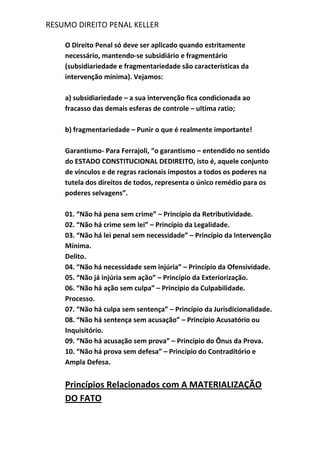 RESUMO DIREITO PENAL KELLER
O Direito Penal só deve ser aplicado quando estritamente
necessário, mantendo-se subsidiário e fragmentário
(subsidiariedade e fragmentariedade são características da
intervenção mínima). Vejamos:
a) subsidiariedade – a sua intervenção fica condicionada ao
fracasso das demais esferas de controle – ultima ratio;
b) fragmentariedade – Punir o que é realmente importante!
Garantismo- Para Ferrajoli, “o garantismo – entendido no sentido
do ESTADO CONSTITUCIONAL DEDIREITO, isto é, aquele conjunto
de vínculos e de regras racionais impostos a todos os poderes na
tutela dos direitos de todos, representa o único remédio para os
poderes selvagens”.
01. “Não há pena sem crime” – Princípio da Retributividade.
02. “Não há crime sem lei” – Princípio da Legalidade.
03. “Não há lei penal sem necessidade” – Princípio da Intervenção
Mínima.
Delito.
04. “Não há necessidade sem injúria” – Princípio da Ofensividade.
05. “Não já injúria sem ação” – Princípio da Exteriorização.
06. “Não há ação sem culpa” – Princípio da Culpabilidade.
Processo.
07. “Não há culpa sem sentença” – Princípio da Jurisdicionalidade.
08. “Não há sentença sem acusação” – Princípio Acusatório ou
Inquisitório.
09. “Não há acusação sem prova” – Princípio do Ônus da Prova.
10. “Não há prova sem defesa” – Princípio do Contraditório e
Ampla Defesa.
Princípios Relacionados com A MATERIALIZAÇÃO
DO FATO
 