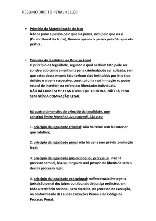 RESUMO DIREITO PENAL KELLER
Princípio da Materialização do fato
Não se pune a pessoa pelo que ela pensa, nem pelo que ela é
(Direito Penal do Autor), Pune-se apenas a pessoa pelo fato que ela
pratica .
Princípio da legalidade ou Reserva Legal
O princípio da legalidade, segundo o qual nenhum fato pode ser
considerado crime e nenhuma pena criminal pode ser aplicada, sem
que antes desse mesmo fato tenham sido instituídos por lei o tipo
delitivo e a pena respectiva, constitui uma real limitação ao poder
estatal de interferir na esfera das liberdades individuais.
NÃO HÁ CRIME SEM LEI ANTERIOR QUE O DEFINA. NÃO HÁ PENA
SEM PRÉVIA COMINAÇÃO LEGAL.
há quatro dimensões do princípio da legalidade, que
constitui limite formal do ius puniendi. São elas:
1. princípio da legalidade criminal: não há crime sem lei anterior
que o defina;
2. princípio da legalidade penal: não há pena sem prévia cominação
legal;
3. princípio da legalidade jurisdicional ou processual: não há
processo sem lei, leia-se, ninguém será privado de liberdade sem o
devido processo legal;
4. princípio da legalidade execucional: nullaexecutiosine lege: a
jurisdição penal dos juízes ou tribunais de justiça ordinária, em
todo o território nacional, será exercida, no processo de execução,
na conformidade da Lei das Execuções Penais e do Código de
Processo Penal.
 