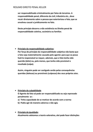 RESUMO DIREITO PENAL KELLER
ser responsabilizado criminalmente por fatos de terceiros. A
responsabilidade penal, diferente da civil, tributária etc., deve
recair diretamente sobre a pessoa que exteriorizou o fato, que se
envolveu causal e juridicamente no fato.
Deste princípio decorre a não existência no Direito penal de
responsabilidade coletiva, societária ou familiar.
Princípio da responsabilidade subjetiva;
Por força do princípio da responsabilidade subjetiva não basta que
o fato seja materialmente causado pelo agente: para que se possa
fazê-lo responsável se requer, ademais, que o fato tenha sido
querido (dolo) ou, pelo menos, que tenha sido previsível o
resultado (culpa).
Assim, ninguém pode ser castigado senão pelas consequências
queridas (dolosas) ou previsíveis (culposas) dos seus próprios atos.
Princípio da culpabilidade
O Agente do fato só pode ser responsabilizado ou seja reprovado
penalmente se :
a) Tinha capacidade de se motivar de acordo com a norma
b) Podia agir de maneira adversa e não agiu
Princípio da igualdade;
Atualmente adotamos a teoria valorativa, alei pode fazer distinções
 