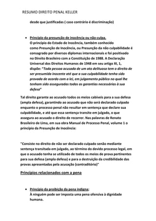 RESUMO DIREITO PENAL KELLER
desde que justificadas ( caso contrário é discriminação)
Princípio da presunção de inocência ou não-culpa.
O princípio do Estado de Inocência, também conhecido
como Presunção de Inocência, ou Presunção da não culpabilidade é
consagrado por diversos diplomas internacionais e foi positivado
no Direito Brasileiro com a Constituição de 1988. A Declaração
Universal dos Direitos Humanos de 1948 em seu artigo XI, 1,
dispõe: “Toda pessoa acusada de um ato delituoso tem o direito de
ser presumida inocente até que a sua culpabilidade tenha sido
provada de acordo com a lei, em julgamento público no qual lhe
tenham sido asseguradas todas as garantias necessárias à sua
defesa”
Tal direito garante ao acusado todos os meios cabíveis para a sua defesa
(ampla defesa), garantindo ao acusado que não será declarado culpado
enquanto o processo penal não resultar em sentença que declare sua
culpabilidade, e até que essa sentença transite em julgado, o que
assegura ao acusado o direito de recorrer. Nas palavras de Renato
Brasileiro de Lima, em sua obra Manual de Processo Penal, volume 1 o
princípio da Presunção de Inocência:
"Consiste no direito de não ser declarado culpado senão mediante
sentença transitada em julgado, ao término do devido processo legal, em
que o acusado tenha se utilizado de todos os meios de prova pertinentes
para sua defesa (ampla defesa) e para a destruição da credibilidade das
provas apresentadas pela acusação (contraditório)"
Princípios relacionados com a pena
Princípio da proibição da pena indigna;
À ninguém pode ser imposta uma pena ofensiva à dignidade
humana.
 