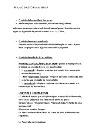 RESUMO DIREITO PENAL KELLER
Princípio da humanidade das penas;
Nenhuma pena pode ser cruel, desumana e degradante.
Vale observar que os dois princípios acima configuram desdobramento
lógico da dignidade da pessoa humana – art. 5º, CADH.
Princípio da proporcionalidade;
Desdobramento do princípio da individualização da pena. A pena
deve ser proporcional à gravidade da infração penal
Princípio da vedação do bis in idem.
PRINCÍPIO DA VEDAÇÃO DO BIS IN IDEM – proíbe a dupla punição,
processo ou exceção. Possui três significados:
processual – ninguém pode ser processado duas vezes pelo
mesmo fato (crime);
tem o significado material – ninguém pode ser condenado pela
segunda vez em razão do mesmo fato;
execucional – ninguém pode ser executado duas vezes por
condenação do mesmo fato.
LEI PENAL E NORMA PENAL
LEI PENAL- É aquela que disciplina algum aspecto do IUS Puniende,
é descritiva (descreve os dados de um delito ou pena)
Características: * Imperatividade, * Generalidade, *É fonte de uma
norma penal.
Dividem-se em dois Grupos :
Lei Penal Incriminadora: Cuida do crime da Pena e da Medida de
Segurança.
Lei Penal Não Incriminadora:
 