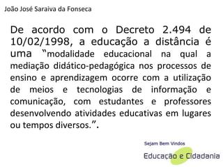 De acordo com o Decreto 2.494 de 10/02/1998, a educação a distância é uma “ modalidade educacional na qual a mediação didático-pedagógica nos processos de ensino e aprendizagem ocorre com a utilização de meios e tecnologias de informação e comunicação, com estudantes e professores desenvolvendo atividades educativas em lugares ou tempos diversos. ”. João José Saraiva da Fonseca 