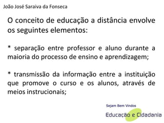O conceito de educação a distância envolve os seguintes elementos:  * separação entre professor e aluno durante a maioria do processo de ensino e aprendizagem;  * transmissão da informação entre a instituição que promove o curso e os alunos, através de meios instrucionais;  João José Saraiva da Fonseca 