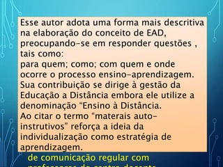 Para Bordenave a centração na
racionalidade do processo e dos
recursos - estão presente também
[...] uma proposta organizada do
processo ensino-aprendizagem, na
qual estudantes de diversas idades e
antecedentes, estudam em grupo ou
individualmente em casa, locais de
trabalho ou qualquer outro ambiente,
usando os materiais auto-instrutivos
produzidos em um centro docente,
distribuídos através de diversos meios
de comunicação regular com
Esse autor adota uma forma mais descritiva
na elaboração do conceito de EAD,
preocupando-se em responder questões ,
tais como:
para quem; como; com quem e onde
ocorre o processo ensino-aprendizagem.
Sua contribuição se dirige à gestão da
Educação a Distância embora ele utilize a
denominação “Ensino à Distância.
Ao citar o termo “materais auto-
instrutivos” reforça a ideia da
individualização como estratégia de
aprendizagem.
 