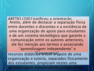 ARETIO (2001)ratificou a orientação
tecnológica e a ideia de “independência da
aprendizagem”:
O ensino a distância é um sistema
tecnológico de comunicação bidirecional
(multidirecional), que pode ser massivo,
baseado na ação sistemática e conjunto de
recursos didáticos e com o apoio de uma
organização e tutoria, separados fisicamente
dos estudantes, propiciam nestes uma
aprendizagem independente (cooperativo)
Aretio, além de destacar a separação física
entre docentes e discentes e a existência de
uma organização de apoio para estudantes
e de um sistema tecnológica que garante a
comunicação entre os autores anteriores,
ele fez menção aos termos e associando
“aprendizagem independente” e
“Cooperativa”.
 