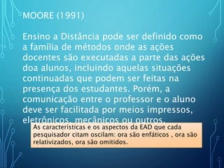 As características e os aspectos da EAD que cada
pesquisador citam oscilam: ora são enfáticos , ora são
relativizados, ora são omitidos.
MOORE (1991)
Ensino a Distância pode ser definido como
a família de métodos onde as ações
docentes são executadas a parte das ações
doa alunos, incluindo aquelas situações
continuadas que podem ser feitas na
presença dos estudantes. Porém, a
comunicação entre o professor e o aluno
deve ser facilitada por meios impressos,
eletrônicos, mecânicos ou outros.
 