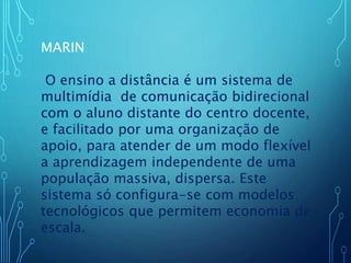 MARIN
O ensino a distância é um sistema de
multimídia de comunicação bidirecional
com o aluno distante do centro docente,
e facilitado por uma organização de
apoio, para atender de um modo flexível
a aprendizagem independente de uma
população massiva, dispersa. Este
sistema só configura-se com modelos
tecnológicos que permitem economia de
escala.
 