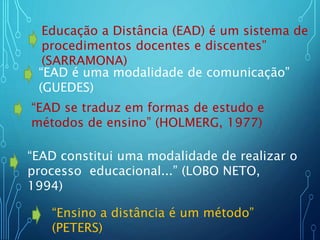 Educação a Distância (EAD) é um sistema de
procedimentos docentes e discentes”
(SARRAMONA)
“EAD é uma modalidade de comunicação”
(GUEDES)
“EAD se traduz em formas de estudo e
métodos de ensino” (HOLMERG, 1977)
“EAD constitui uma modalidade de realizar o
processo educacional...” (LOBO NETO,
1994)
“Ensino a distância é um método”
(PETERS)
 