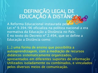 DEFINIÇÃO LEGAL DE
EDUCAÇÃO À DISTÂNCIA
A Reforma Educacional instaurada pela
Lei nº 9.394/96 oficializa na política nacional a era
normativa da Educação a Distância no País.
É no texto do Decreto nº 2.494, que se define a
Educação a Distância como:
[...] uma forma de ensino que possibilita a
autoaprendizagem, com a mediação de recursos
didáticos sistematicamente organizados,
apresentados em diferentes suportes de informação
Utilizados isoladamente ou combinados, e vinculados
pelos diversos meios de comunicação.
 