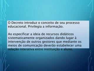 O Decreto introduz o conceito de seu processo
educacional. Privilegia a informação.
Ao especificar a ideia de recursos didáticos
sistematicamente organizados dando lugar à
intervenção de outros gestores que mediante os
meios de comunicação deverão estabelecer uma
relação interativa entre instituição e aluno.
 