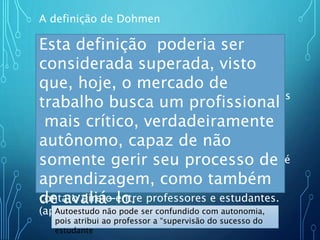 A definição de Dohmen
Educação à Distancia é uma forma
simultânea de autoestudo aonde o aluno se
institui a partir do material de estudo que lhe é
apresentado, onde o acompanhamento e a
supervisão do sucesso do estudante são levados
a cabo por um grupo de professores. Isto é
possível de ser feito
a distância através da aplicação de meios de
comunicação capazes de vencer longas
distâncias. O oposto de “Educação à Distância” é
a “Educação Direta” ou “Educação face-a-face”;
um tipo de Educação que tem lugar como o
contato direto entre professores e estudantes.
(apud KEEGAN, 19991, p.36-38).Autoestudo não pode ser confundido com autonomia,
pois atribui ao professor a “supervisão do sucesso do
estudante
Esta definição poderia ser
considerada superada, visto
que, hoje, o mercado de
trabalho busca um profissional
mais crítico, verdadeiramente
autônomo, capaz de não
somente gerir seu processo de
aprendizagem, como também
de avaliá-lo.
 