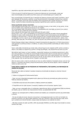ergonômico, seja esse implementado pela ergonomia de concepção ou de correção.

O foco principal do Comitê de Ergonomia e a prática da ergonomia de conscientização, sendo que
essa conscientização se faz a partir do primeiro grupo a ser conscientizado que é o próprio CIE.

Esta conscientização é fundamental para a obtenção dos objetivos propostos pelo projeto ergonômico, pois é
pela realização de treinamento, palestras, cursos de aprimoramento e atualização constante que é possível
educar o funcionário acerca dos meios de trabalho menos prejudiciais para a saúde individual e, ao mesmo
tempo, mostrar-lhe todos os benefícios das propostas ergonômicas para a saúde da coletividade.

Vamos aprofundar sempre resumindo:
Cada empregado precisa saber que o risco de ter uma lesão na coluna, no seu ombro, no seu punho, no seu
local de trabalho varia e depende da natureza do seu trabalho.
Se os empregados estão manuseando materiais, a possibilidade de ter uma lesão na coluna é cinco vezes e
meio maior do que a média dos outros trabalhos.
Para o pessoal de enfermagem este número está perto de quatro vezes!
Quanto maior o risco, maior a necessidade de um programa de prevenção de lesões músculo-esqueléticas.
Levando em conta a velha receita de que não há elixir milagreiro para a prevenção de uma LER-DORT ou
lombalgia ou hérnia de disco, o CIE deve estar consciente de que a empresa decidiu focalizar no treinamento,
na educação (e se for o caso no uso ou implementação de algum acessório como banquinho, cadeira, nova
bancada, apoio para pés, cinto lombar, etc) além de executar uma análise ergonômica dos postos de trabalho.

Muitas empresas coletam dados irrefutáveis a respeito de programas de segurança e um forte compromisso a
nível gerencial no sentido de reduzir a incidência, os custos e horas perdidas ocasionadas por lesões músculo-
esqueléticas.

Assim, vocês estão entendendo que muitas vezes, até por força de uma inspeção da DRT, saímos correndo a
adquirir uma cadeira ou banquinho (a pressa é inimiga da perfeição), mas esquecemos da causa e do meio.

Não adianta nada comprar ou trocar mobiliário, implementar acessórios e/ou produtos ergonômicos ou afins
sem antes proceder a uma análise de conscientização através do CIE. Esta é a principal causa dos problemas
de muitos CIE. Quantas vezes nos deparamos vendo o usuário torto, com os pés flutuando no ar, com uma
cadeira caríssima e você pergunta para ele porque ele não usa pelo menos uma das aquelas 3 ou 4 alavancas ?
E Ele responde: Nem sei para que servem! Ninguém me disse nada!

Além de ensinar a tirar o máximo proveito de um novo (ou velho) mobiliário é necessário ensinar como ter boa
postura, a importância das pausas, porque ele precisa disso, porque ele precisa regular a altura e espaldar da
cadeira ou banco, por aí vai.

COMO SERIA O ESBOÇO DE UM PROGRAMA DE TREINAMENTO, POR EXEMPLO, DE PREVENÇÃO DE
LESÕES DA COLUNA?

Muitos dos itens abaixo se aplicam a qualquer programa de prevenção de doenças ou sintomas músculo-
esqueléticas

1- Aplicar um programa de Conhecimentos Gerais

- Fazer com que o associado/empregado/usuário absorva as técnicas de prevenção para adota-las dentro e
FORA do ambiente de trabalho.

- A importância dos exercícios físicos dentro e FORA do ambiente de trabalho;

- A importância de se cuidar durante o transporte, trabalhos de fins de semana, esporte e lazer;

- Fazer com que o empregado seja um multiplicador destas técnicas dentro e principalmente FORA do ambiente
de trabalho, pois vai melhorar seu relacionamento familiar, sua QUALIDADE DE VIDA

- Melhorar sua motivação dentro e FORA do ambiente de trabalho com conseqüente aumento da produtividade
e eficácia.

- No caso de lesões de coluna, devemos conscientizar o empregado/associado (e ao CIE e ao treinador) do
programa preventivo com alguns dados estatísticos (que aqui colocamos, alguns dos EUA para vocês verem
que o problema lá é enorme também; coloque dados da empresa ou do corporate se existir).

- Não fique surpreso em saber que 80% a 90% da população MUNDIAL vai sofrer algum tipo de lesão na coluna
durante suas vidas.
 