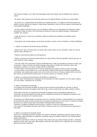 -Nos locais de trabalho, um a cada três empregados experimenta algum tipo de problemas nas costas ou
coluna.

- Na média, cada empresa norte americana gasta mais de US$120.000,00/ ocorrência com essas lesões.

- De acordo com o Departamento de Estatística do Trabalho dos EUA, 31 milhões de americanos sofrem de
lesões na coluna relativas ao trabalho, e essas lesões representam cerca de 33% de todas as reclamações de
indenizações trabalhistas.

- De fato, apenas no Estados Unidos, 20 a 30 bilhões de dólares por ano são gastos em tratamento médico,
associados à lesão da coluna e 40 a 60 bilhões de dólares em horas de trabalho perdidas, incapacidade e
cuidados com crianças.

- Lesão da Coluna é a mais cara e é também a lesão do trabalho mais freqüente nos Estados Unidos
atualmente.

- Certamente você conhece alguém que já sofreu de lesão na coluna: A dor é constante e a lesão é debilitante.



2 - Aplicar um programa de Conhecimentos Científicos:

- Explicar como são e como funciona "as costas" (até a palavra deve ser bem escolhida: costas ao invés de
coluna); fotos, silhuetas, etc.

- Oferecer conhecimentos básicos de antropometria

- Mostrar mecanismos de funcionamentos básicos de nosso sistema músculo-esquelético apenas para que se
tenha noção de corpo x espaço.

- Uma das coisas mais importantes: Explicar detalhadamente a razão da importância da postura correta, pois
vai permitir o corpo a otimizar sua função enquanto reduz stress e tensões nos músculos e ossos. Isto
aumentará o conforto e vai reduzir a fadiga, EM PÉ OU SENTADO!!
* A parte inferior da coluna atua como um ponto de alavanca que suporta o peso do corpo e da carga.
* A coluna opera a uma relação de 10:1 com este ponto (média mundial para as medidas antropométricas
conhecidas). Isso significa que quando você curva na altura da cintura, as forças na região inferior da coluna
são maiores do que 500 Kg de pressão para um saco de cimento, por exemplo, (50 kg).

3- Aplicar um programa de Entendimento de Mobiliário e assessórios:
 Aqui vai entrar eventualmente a explicação da nova bancada com altura regulável, um novo banco, cadeira,
um cinto lombar, importância de um EPI,etc.



4- Aplicar os Programa de Prevenção:
Um programa de prevenção de lesões da coluna precisa de técnicas apropriadas de manuseio (e não só
levantamento) da carga, de qualquer carga (até ½ kg). (Liste-as neste ponto com slides, cartazes e filme).

Vocês estão vendo que um programa de prevenção de doenças músculo-esqueléticas passa por um
treinamento de conscientização onde fatos como os relatados acima devem ser passados ao treinador e aos
associados, obviamente com a devida cautela.

É necessário que TODOS estejam conscientes de que se a empresa escolheu a implementação de um programa
de prevenção de lesões da coluna através de um programa de segurança a fim de reduzir a incidência de lesões
da coluna e ao mesmo tempo obter dois grandes resultados deste investimento:
• Quando a incidência de lesões da coluna diminui, a saúde e a moral dos empregados aumenta;
• Os custos de indenizações diminuem, permitindo a empresa investir em outros programas de segurança e
bem-estar.



5- Aplicar um programa de Acuidade Visual:
Fazer com o empregado através de cartazes com imagens, silhuetas, semelhantes àquelas usadas durante o
treinamento, agora colocadas nos refeitórios, vestiários, postos de trabalho, lembre-se e se recorde sempre
destes treinamentos.
*É bastante interessante a idéia de se entregar estes cartazes para que sejam levados aos ADC s, sindicatos,
grêmios e clubes, para suas casas. Não esqueça, neste caso, de cuidar do nome, logomarca de sua empresa.
Nada funciona sem marketing!
 