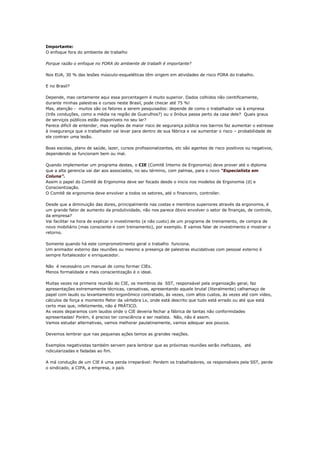 Importante:
O enfoque fora do ambiente de trabalho

Porque razão o enfoque no FORA do ambiente de trabalh é importante?

Nos EUA, 30 % das lesões músculo-esqueléticas têm origem em atividades de risco FORA do trabalho.

E no Brasil?

Depende, mas certamente aqui essa porcentagem é muito superior. Dados colhidos não cientificamente,
durante minhas palestras e cursos neste Brasil, pode checar até 75 %!
Mas, atenção - muitos são os fatores a serem pesquisados: depende de como o trabalhador vai à empresa
(três conduções, como a média na região de Guarulhos?) ou o ônibus passa perto da casa dele? Quais graus
de serviços públicos estão disponíveis no seu lar?
Parece dificíl de entender, mas regiões de maior risco de segurança pública nos bairros faz aumentar o estresse
à insegurança que o trabalhador vai levar para dentro de sua fábrica e vai aumentar o risco – probabilidade de
ele contrair uma lesão.

Boas escolas, plano de saúde, lazer, cursos profissionalizantes, etc são agentes de risco positivos ou negativos,
dependendo se funcionam bem ou mal.

Quando implementar um programa destes, o CIE (Comitê Interno de Ergonomia) deve prover até o diploma
que a alta gerencia vai dar aos associados, no seu término, com palmas, para o novo “Especialista em
Coluna”.
Assim o papel do Comitê de Ergonomia deve ser focado desde o inicio nos modelos de Ergonomia (d) e
Conscientização.
O Comitê de ergonomia deve envolver a todos os setores, até o financeiro, controller.

Desde que a diminuição das dores, principalmente nas costas e membros superiores através da ergonomia, é
um grande fator de aumento da produtividade, não nos parece óbvio envolver o setor de finanças, de controle,
da empresa?
Vai facilitar na hora de explicar o investimento (e não custo) de um programa de treinamento, de compra de
novo mobiliário (mas consciente e com treinamento), por exemplo. E vamos falar de investimento e mostrar o
retorno.

Somente quando há este comprometimento geral o trabalho funciona.
Um animador externo das reuniões ou mesmo a presença de palestras elucidativas com pessoal externo é
sempre fortalecedor e enriquecedor.

Não é necessário um manual de como formar CIEs.
Menos formalidade e mais conscientização é o ideal.

Muitas vezes na primeira reunião do CIE, os membros da SST, responsável pela organização geral, faz
apresentações extremamente técnicas, cansativas, apresentando aquele brutal (literalmente) calhamaço de
papel com laudo ou levantamento ergonômico contratado, às vezes, com altos custos, às vezes até com vídeo,
cálculos de força e momento fletor da vértebra Lx, onde está descrito que tudo está errado ou até que está
certo mas que, infelizmente, não é PRÁTICO.
As vezes deparamos com laudos onde o CIE deveria fechar a fábrica de tantas não conformidades
apresentadas! Porém, é preciso ter consciência e ser realista. Não, não é assim.
Vamos estudar alternativas, vamos melhorar paulatinamente, vamos adequar aos poucos.

Devemos lembrar que nas pequenas ações temos as grandes reações.

Exemplos negativistas também servem para lembrar que as próximas reuniões serão ineficazes, até
ridicularizadas e fadadas ao fim.

A má condução de um CIE é uma perda irreparável: Perdem os trabalhadores, os responsáveis pela SST, perde
o sindicado, a CIPA, a empresa, o país
 